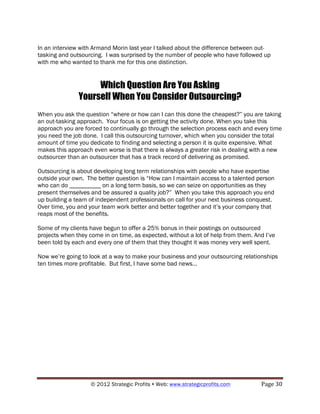 In an interview with Armand Morin last year I talked about the difference between out-
tasking and outsourcing. I was surprised by the number of people who have followed up
with me who wanted to thank me for this one distinction.


                    Which Question Are You Asking
               Yourself When You Consider Outsourcing?
When you ask the question “where or how can I can this done the cheapest?” you are taking
an out-tasking approach. Your focus is on getting the activity done. When you take this
approach you are forced to continually go through the selection process each and every time
you need the job done. I call this outsourcing turnover, which when you consider the total
amount of time you dedicate to finding and selecting a person it is quite expensive. What
makes this approach even worse is that there is always a greater risk in dealing with a new
outsourcer than an outsourcer that has a track record of delivering as promised.

Outsourcing is about developing long term relationships with people who have expertise
outside your own. The better question is “How can I maintain access to a talented person
who can do __________ on a long term basis, so we can seize on opportunities as they
present themselves and be assured a quality job?” When you take this approach you end
up building a team of independent professionals on call for your next business conquest.
Over time, you and your team work better and better together and it’s your company that
reaps most of the benefits.

Some of my clients have begun to offer a 25% bonus in their postings on outsourced
projects when they come in on time, as expected, without a lot of help from them. And I’ve
been told by each and every one of them that they thought it was money very well spent.

Now we’re going to look at a way to make your business and your outsourcing relationships
ten times more profitable. But first, I have some bad news…




                    © 2012 Strategic Profits ! Web: www.strategicprofits.com !      Page!30!
 