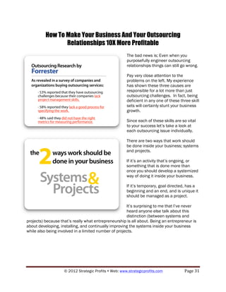 How To Make Your Business And Your Outsourcing
                 Relationships 10X More Profitable
                                                        The bad news is; Even when you
                                                        purposefully engineer outsourcing
                                                        relationships things can still go wrong.

                                                        Pay very close attention to the
                                                        problems on the left. My experience
                                                        has shown these three causes are
                                                        responsible for a lot more than just
                                                        outsourcing challenges. In fact, being
                                                        deficient in any one of these three skill
                                                        sets will certainly stunt your business
                                                        growth.

                                                        Since each of these skills are so vital
                                                        to your success let’s take a look at
                                                        each outsourcing issue individually.

                                                        There are two ways that work should
                                                        be done inside your business; systems
                                                        and projects.

                                                        If it’s an activity that’s ongoing, or
                                                        something that is done more than
                                                        once you should develop a systemized
                                                        way of doing it inside your business.

                                                        If it’s temporary, goal directed, has a
                                                        beginning and an end, and is unique it
                                                        should be managed as a project.

                                                      It’s surprising to me that I’ve never
                                                      heard anyone else talk about this
                                                      distinction (between systems and
projects) because that’s really what entrepreneurship is all about. Being an entrepreneur is
about developing, installing, and continually improving the systems inside your business
while also being involved in a limited number of projects.




                    © 2012 Strategic Profits ! Web: www.strategicprofits.com !          Page!31!
 