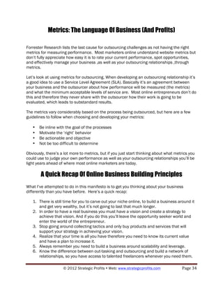 Metrics: The Language Of Business (And Profits)

Forrester Research lists the last cause for outsourcing challenges as not having the right
metrics for measuring performance. Most marketers online understand website metrics but
don’t fully appreciate how easy it is to rate your current performance, spot opportunities,
and effectively manage your business ,as well as your outsourcing relationships ,through
metrics.

Let’s look at using metrics for outsourcing. When developing an outsourcing relationship it’s
a good idea to use a Service Level Agreement (SLA). Basically it’s an agreement between
your business and the outsourcer about how performance will be measured (the metrics)
and what the minimum acceptable levels of service are. Most online entrepreneurs don’t do
this and therefore they never share with the outsourcer how their work is going to be
evaluated, which leads to substandard results.

The metrics vary considerably based on the process being outsourced, but here are a few
guidelines to follow when choosing and developing your metrics:

   •   Be inline with the goal of the processes
   •   Motivate the ‘right’ behavior
   •   Be actionable and objective
   •   Not be too difficult to determine

Obviously, there’s a lot more to metrics, but if you just start thinking about what metrics you
could use to judge your own performance as well as your outsourcing relationships you’ll be
light years ahead of where most online marketers are today.

        A Quick Recap Of Online Business Building Principles
What I’ve attempted to do in this manifesto is to get you thinking about your business
differently than you have before. Here’s a quick recap:

   1. There is still time for you to carve out your niche online, to build a business around it
      and get very wealthy, but it’s not going to last that much longer.
   2. In order to have a real business you must have a vision and create a strategy to
      achieve that vision. And if you do this you’ll leave the opportunity seeker world and
      enter the world of the entrepreneur.
   3. Stop going around collecting tactics and only buy products and services that will
      support your strategy in achieving your vision.
   4. Realize that your time is all you have therefore you need to know its current value
      and have a plan to increase it.
   5. Always remember you need to build a business around scalability and leverage.
   6. Know the difference between out-tasking and outsourcing and build a network of
      relationships, so you have access to talented freelancers whenever you need them.

                    © 2012 Strategic Profits ! Web: www.strategicprofits.com !         Page!34!
 