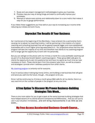 7. Study and use project management methodologies to grow your business.
   8. Process map your way of doing things and seek to continually improve your
      processes.
   9. Attempt to reduce every activity and relationship down to a core metric that makes it
      easy for you to gauge performance.

If you follow these suggestions you’ll be well on your way to increasing your income while
reducing your stress and work hours.


                  Skyrocket The Results Of Your Business

As I mentioned at the beginning of this Manifesto, I have entered into a partnership that’s
causing me to adjust my coaching timeline. I will be partnering in the creation of a hybrid
coaching and consulting business that will be geared towards bigger and more established
businesses with a much higher price tag associated to it. Our projections show that this new
program will take the majority of my time and therefore new clients to my coaching program
will no longer get the opportunity to work with me personally.

But you can still get on the phone with me 4 times a month for a very profitable coaching call
as part of my Business Growth System coaching program. These group Q&A calls give my
clients the opportunity to ask me questions live and have me spend as much time as I see
necessary on them. These clients learn from the answers I give them, as well as answers
and strategies I provide when I address questions from other clients.

My coaching program is certainly not for everyone.

If you’re serious about making big money online, and building a real business that will grow
and serve you well into the future, though… this program is for you.

Since I will be continuing my 4 times a month group Q&A calls for all my clients, there is a
very real limit on the number of people in the program at any one time.


      A Free Option To Discover My Proven Business-Building
                       Strategies This Week…
There is one more option for you to get a peek at the same business building strategies that
have helped dozens of my clients become Entrepreneurial Millionaires… that you can put to
use in your situation immediately… and will bring improvements in as little as one
week…

      My Free-Access Accelerated Business-Growth Course…

                    © 2012 Strategic Profits ! Web: www.strategicprofits.com !         Page!35!
 