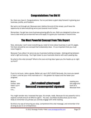 Congratulations You Did It!
So, there you have it. Congratulations. You’ve just taken a giant step forward in growing your
business, profits, and freedom.

But we're not through yet. Because soon (before the end of this recap), you'll have the
opportunity to take everything we've just covered much further.

Remember, I've got two more business growing gifts for you. Both are designed to show you
how to take what you've learned here and apply it to grow your business in record time.


                The Most Powerful Concept From This Report
Now, obviously, I can't cover everything you need to know about business in just 31 pages.
Yet there should be one concept that’s absolutely clear. It’s so important that you must
never forget it.

Because if you allow it to serve as your business building compass - distinguishing between
what’s right and wrong... You’ll get closer to your business dreams with each passing day.

So what is this vital concept? What is the over-arching idea I gave you the heads up on right
up front?




If you’re not sure...take a guess. Better yet, say it OUT LOUD! Seriously, the more you speak
it, hear it, and let your mind marinate on it - the greater its impact and the faster your
progress.

Before                                                                           reading any
further, take                                                                    this page and
hold it up in                                                                    front of a
mirror.                                                                          Because here
it is...


You might wonder why I reversed the type. It's simple, really. Because it's too powerful not to
expend a small amount of effort to 'get-it'. You see, countless studies show you're more
likely to remember any phrase you actively engage with while reading.

So this is my way of ensuring you stop, comprehend this vital message, and remember it for
as long as you’re an entrepreneur.

                    © 2012 Strategic Profits ! Web: www.strategicprofits.com !         Page!37!
 