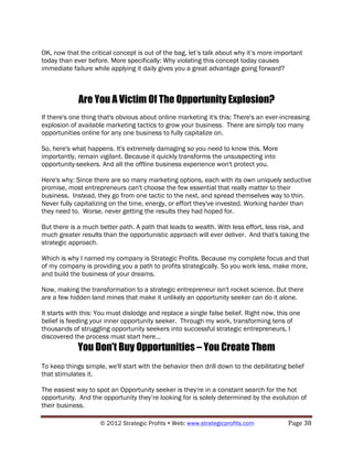 OK, now that the critical concept is out of the bag, let’s talk about why it’s more important
today than ever before. More specifically: Why violating this concept today causes
immediate failure while applying it daily gives you a great advantage going forward?



             Are You A Victim Of The Opportunity Explosion?
If there's one thing that's obvious about online marketing it's this: There's an ever-increasing
explosion of available marketing tactics to grow your business. There are simply too many
opportunities online for any one business to fully capitalize on.

So, here's what happens. It's extremely damaging so you need to know this. More
importantly, remain vigilant. Because it quickly transforms the unsuspecting into
opportunity-seekers. And all the offline business experience won't protect you.

Here's why: Since there are so many marketing options, each with its own uniquely seductive
promise, most entrepreneurs can't choose the few essential that really matter to their
business. Instead, they go from one tactic to the next, and spread themselves way to thin.
Never fully capitalizing on the time, energy, or effort they've invested. Working harder than
they need to. Worse, never getting the results they had hoped for.

But there is a much better path. A path that leads to wealth. With less effort, less risk, and
much greater results than the opportunistic approach will ever deliver. And that's taking the
strategic approach.

Which is why I named my company is Strategic Profits. Because my complete focus and that
of my company is providing you a path to profits strategically. So you work less, make more,
and build the business of your dreams.

Now, making the transformation to a strategic entrepreneur isn't rocket science. But there
are a few hidden land mines that make it unlikely an opportunity seeker can do it alone.

It starts with this: You must dislodge and replace a single false belief. Right now, this one
belief is feeding your inner opportunity seeker. Through my work, transforming tens of
thousands of struggling opportunity seekers into successful strategic entrepreneurs, I
discovered the process must start here...
             You Don’t Buy Opportunities – You Create Them
To keep things simple, we'll start with the behavior then drill down to the debilitating belief
that stimulates it.

The easiest way to spot an Opportunity seeker is they're in a constant search for the hot
opportunity. And the opportunity they’re looking for is solely determined by the evolution of
their business.

                     © 2012 Strategic Profits ! Web: www.strategicprofits.com !          Page!38!
 