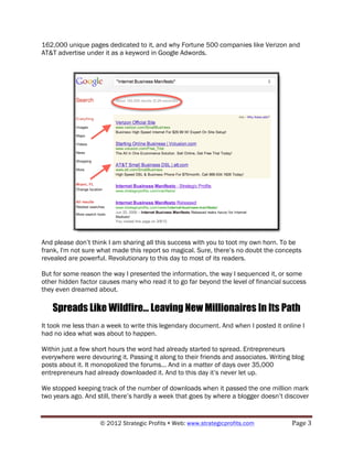 162,000 unique pages dedicated to it, and why Fortune 500 companies like Verizon and
AT&T advertise under it as a keyword in Google Adwords.




And please don’t think I am sharing all this success with you to toot my own horn. To be
frank, I'm not sure what made this report so magical. Sure, there’s no doubt the concepts
revealed are powerful. Revolutionary to this day to most of its readers.

But for some reason the way I presented the information, the way I sequenced it, or some
other hidden factor causes many who read it to go far beyond the level of financial success
they even dreamed about.

   Spreads Like Wildfire... Leaving New Millionaires In Its Path
It took me less than a week to write this legendary document. And when I posted it online I
had no idea what was about to happen.

Within just a few short hours the word had already started to spread. Entrepreneurs
everywhere were devouring it. Passing it along to their friends and associates. Writing blog
posts about it. It monopolized the forums... And in a matter of days over 35,000
entrepreneurs had already downloaded it. And to this day it’s never let up.

We stopped keeping track of the number of downloads when it passed the one million mark
two years ago. And still, there’s hardly a week that goes by where a blogger doesn’t discover


                    © 2012 Strategic Profits ! Web: www.strategicprofits.com !         Page!3!
 