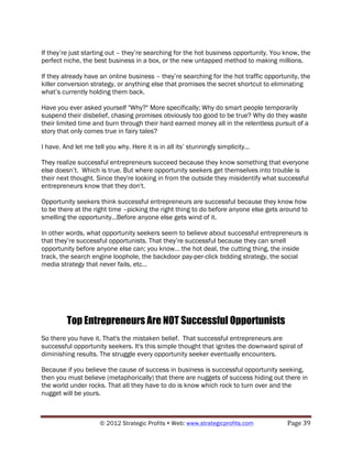 If they’re just starting out – they’re searching for the hot business opportunity. You know, the
perfect niche, the best business in a box, or the new untapped method to making millions.

If they already have an online business – they’re searching for the hot traffic opportunity, the
killer conversion strategy, or anything else that promises the secret shortcut to eliminating
what’s currently holding them back.

Have you ever asked yourself "Why?" More specifically; Why do smart people temporarily
suspend their disbelief, chasing promises obviously too good to be true? Why do they waste
their limited time and burn through their hard earned money all in the relentless pursuit of a
story that only comes true in fairy tales?

I have. And let me tell you why. Here it is in all its’ stunningly simplicity...

They realize successful entrepreneurs succeed because they know something that everyone
else doesn’t. Which is true. But where opportunity seekers get themselves into trouble is
their next thought. Since they're looking in from the outside they misidentify what successful
entrepreneurs know that they don't.

Opportunity seekers think successful entrepreneurs are successful because they know how
to be there at the right time –picking the right thing to do before anyone else gets around to
smelling the opportunity…Before anyone else gets wind of it.

In other words, what opportunity seekers seem to believe about successful entrepreneurs is
that they’re successful opportunists. That they’re successful because they can smell
opportunity before anyone else can; you know… the hot deal, the cutting thing, the inside
track, the search engine loophole, the backdoor pay-per-click bidding strategy, the social
media strategy that never fails, etc…




         Top Entrepreneurs Are NOT Successful Opportunists
So there you have it. That's the mistaken belief. That successful entrepreneurs are
successful opportunity seekers. It's this simple thought that ignites the downward spiral of
diminishing results. The struggle every opportunity seeker eventually encounters.

Because if you believe the cause of success in business is successful opportunity seeking,
then you must believe (metaphorically) that there are nuggets of success hiding out there in
the world under rocks. That all they have to do is know which rock to turn over and the
nugget will be yours.



                      © 2012 Strategic Profits ! Web: www.strategicprofits.com !       Page!39!
 