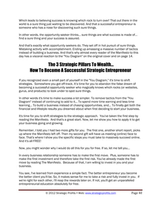 Which leads to believing success is knowing which rock to turn over! That out there in the
world is a sure thing just waiting to be discovered. And that a successful entrepreneur is
someone who has a nose for discovering such sure things.

In other words, the opportunity seeker thinks… sure things are what success is made of…
find a sure thing and your success is assured.

And that's exactly what opportunity seekers do. They set off in hot pursuit of sure things.
Mistaking activity with accomplishment. Ending up amassing a massive number of tactics
instead of building a business. And that's why almost every reader of the Manifesto to this
day has a visceral reaction to the "You Diagram" on the original cover and on page 14.

                 The 3 Strategic Pillars To Wealth...
        How To Become A Successful Strategic Entrepreneur
If you recognized even a small part of yourself in the "You Diagram," it's time to shift
strategies. Somewhere you got off-track. It’s time for you to abandon the false dream of
becoming a successful opportunity seeker who magically knows which rocks (or websites,
gurus, and products) to look under to spot sure things.

In other words it's time to make success a lot simpler. To remove tactics from the "You
Diagram" instead of continuing to add to it... To spend more time earning and less time
learning... To build a business instead of chasing opportunities, and... To finally get both the
financial and lifestyle results you dreamed about when first deciding to start your business.

It's time for you to shift strategies to the strategic approach. You've taken the first step by
reading the Manifesto. And that's a great start. Now, let me show you how to apply it to get
your business going and growing.

Remember, I told you I had two more gifts for you. The first one, another short report, picks
up where the Manifesto left off. Then my second gift will have us meeting (online) face to
face. That's where I show you the specific steps you must take to massively succeed online.
And it's all FREE!

Now, you might wonder why I would do all this for you for free. If so, let me tell you...

In every business relationship someone has to make the first move. Plus, someone has to
make the first investment and therefore take the first risk. You've already made the first
move by reading The Manifesto. Because of that, I am willing to invest in you and your
business.

You see, I've learned from experience a simple fact. The better entrepreneur you become
the better client you'll be. So, it makes sense for me to take a risk and fully invest in you. If
we're right for each other, I'll reap the rewards later on. If not, you'll get an unparalleled
entrepreneurial education absolutely for free.

                     © 2012 Strategic Profits ! Web: www.strategicprofits.com !             Page!40!
 
