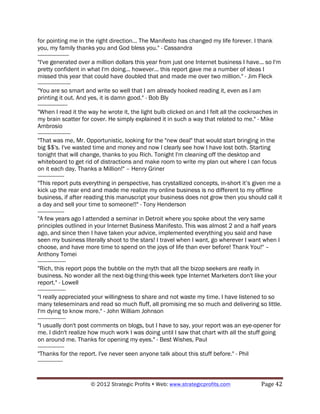 for pointing me in the right direction... The Manifesto has changed my life forever. I thank
you, my family thanks you and God bless you." - Cassandra
--------------------
"I've generated over a million dollars this year from just one Internet business I have... so I'm
pretty confident in what I'm doing... however... this report gave me a number of ideas I
missed this year that could have doubled that and made me over two million." - Jim Fleck
---------------------
"You are so smart and write so well that I am already hooked reading it, even as I am
printing it out. And yes, it is damn good." - Bob Bly
-------------------
"When I read it the way he wrote it, the light bulb clicked on and I felt all the cockroaches in
my brain scatter for cover. He simply explained it in such a way that related to me." - Mike
Ambrosio
---------------------
"That was me, Mr. Opportunistic, looking for the "new deal" that would start bringing in the
big $$'s. I've wasted time and money and now I clearly see how I have lost both. Starting
tonight that will change, thanks to you Rich. Tonight I'm cleaning off the desktop and
whiteboard to get rid of distractions and make room to write my plan out where I can focus
on it each day. Thanks a Million!" – Henry Griner
-----------------
"This report puts everything in perspective, has crystallized concepts, in-short it’s given me a
kick up the rear end and made me realize my online business is no different to my offline
business, if after reading this manuscript your business does not grow then you should call it
a day and sell your time to someone!!" - Tony Henderson
-----------------
"A few years ago I attended a seminar in Detroit where you spoke about the very same
principles outlined in your Internet Business Manifesto. This was almost 2 and a half years
ago, and since then I have taken your advice, implemented everything you said and have
seen my business literally shoot to the stars! I travel when I want, go wherever I want when I
choose, and have more time to spend on the joys of life than ever before! Thank You!" –
Anthony Tomei
------------------
"Rich, this report pops the bubble on the myth that all the bizop seekers are really in
business. No wonder all the next-big-thing-this-week type Internet Marketers don't like your
report." - Lowell
------------------
"I really appreciated your willingness to share and not waste my time. I have listened to so
many teleseminars and read so much fluff, all promising me so much and delivering so little.
I'm dying to know more." - John William Johnson
------------------
"I usually don't post comments on blogs, but I have to say, your report was an eye-opener for
me. I didn't realize how much work I was doing until I saw that chart with all the stuff going
on around me. Thanks for opening my eyes." - Best Wishes, Paul
-----------------
"Thanks for the report. I've never seen anyone talk about this stuff before." - Phil
----------------


                     © 2012 Strategic Profits ! Web: www.strategicprofits.com !         Page!42!
 