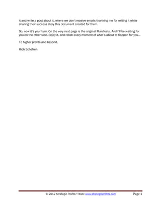 it and write a post about it, where we don’t receive emails thanking me for writing it while
sharing their success story this document created for them.

So, now it’s your turn. On the very next page is the original Manifesto. And I’ll be waiting for
you on the other side. Enjoy it, and relish every moment of what’s about to happen for you...

To higher profits and beyond,

Rich Schefren




                     © 2012 Strategic Profits ! Web: www.strategicprofits.com !           Page!4!
 