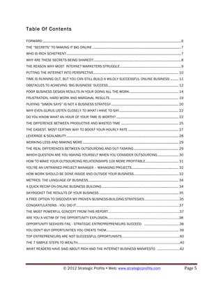 Table Of Contents

FORWARD ........................................................................................................................................................ 6
THE “SECRETS” TO MAKING IT BIG ONLINE ................................................................................................. 7
WHO IS RICH SCHEFREN? .............................................................................................................................. 7
WHY ARE THESE SECRETS BEING SHARED? ................................................................................................ 8
THE REASON WHY MOST INTERNET MARKETERS STRUGGLE ................................................................... 9
PUTTING THE INTERNET INTO PERSPECTIVE ............................................................................................. 10
TIME IS RUNNING OUT, BUT YOU CAN STILL BUILD A WILDLY SUCCESSFUL ONLINE BUSINESS ......... 11
OBSTACLES TO ACHIEVING ‘BIG BUSINESS’ SUCCESS ............................................................................. 12
POOR BUSINESS DESIGN RESULTS IN YOUR DOING ALL THE WORK...................................................... 14
FRUSTRATION, HARD WORK AND MARGINAL RESULTS ........................................................................... 19
PLAYING “SIMON SAYS” IS NOT A BUSINESS STRATEGY .......................................................................... 20
WHY EVEN GURUS LISTEN CLOSELY TO WHAT I HAVE TO SAY ................................................................. 22
DO YOU KNOW WHAT AN HOUR OF YOUR TIME IS WORTH? .................................................................... 22
THE DIFFERENCE BETWEEN PRODUCTIVE AND WASTED TIME ............................................................... 25
THE EASIEST, MOST CERTAIN WAY TO BOOST YOUR HOURLY RATE ....................................................... 27
LEVERAGE & SCALABILITY ........................................................................................................................... 28
WORKING LESS AND MAKING MORE ......................................................................................................... 29
THE REAL DIFFERENCES BETWEEN OUTSOURCING AND OUT-TASKING ................................................. 29
WHICH QUESTION ARE YOU ASKING YOURSELF WHEN YOU CONSIDER OUTSOURCING ....................... 30
HOW TO MAKE YOUR OUTSOURCING RELATIONSHIPS 10X MORE PROFITABLE .................................... 31
YOU’RE AN UNTRAINED PROJECT MANAGER – MANAGING PROJECTS ................................................... 32
HOW WORK SHOULD BE DONE INSIDE AND OUTSIDE YOUR BUSINESS................................................. 32
METRICS: THE LANGUAGE OF BUSINESS ................................................................................................... 34
A QUICK RECAP ON ONLINE BUSINESS BUILDING .................................................................................... 34
SKYROCKET THE RESULTS OF YOUR BUSINESS ....................................................................................... 35
A FREE OPTION TO DISCOVER MY PROVEN BUSINESS-BUILDING STRATEGIES…………………………………35
CONGRATULATIONS - YOU DID IT……………………………………………………………………………………………………37
THE MOST POWERFUL CONCEPT FROM THIS REPORT…………………………………………………………………….37
ARE YOU A VICTIM OF THE OPPORTUNITY EXPLOSION…………………………………………………………………….38
OPPORTUNITY SEEKERS FAIL - STRATEGIC ENTREPREPRENEURS SUCCEED …………………………………38
YOU DON'T BUY OPPORTUNITIES YOU CREATE THEM…………………………………………………………………….. 39
TOP ENTREPRENEURS ARE NOT SUCCESSFUL OPPORTUNISTS…………………………………………..…………..40
THE 7 SIMPLE STEPS TO WEALTH…………………………………………………………………………………………………..40
WHAT READERS HAVE SAID ABOUT RICH AND THE INTERNET BUSINESS MANIFESTO …………………….42




                                      © 2012 Strategic Profits ! Web: www.strategicprofits.com !                                                                     Page!5!
 