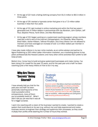 •   At the age of 22 I took a failing clothing company from $1.5 million to $6.5 million in
       three years.

   •   At the age of 26 I started a hypnosis center that grew in to a 7.5 million dollar
       business in less than four years

   •   At the age of 31 I got involved in online marketing and within the first two years I
       generated over 4 million dollars in partnerships with Jay Abraham, John Carlton, Jeff
       Paul, Stephen Pierce, Yanik Silver, and Alex Mandossian.

   •   At the age of 33 I began working on a systemized coaching program whose members
       read like a who’s who of the Internet (1shoppingcart, Jim Edwards, Mike Filsaime,
       Brad Fallon, Harlan Kilstein, Tellman Knudson, and many others I am not allowed to
       mention) and have averaged an increase of over 1.5 million dollars per member in
       the past 16 months.

I have also made millions in my own niche markets, as an online advisor and partner to
Agora Publishing (a 250 million dollar information marketer), as a marketing partner to top
poker professionals like Howard Lederer; and many other online activities that I prefer to still
keep private.

Bottom line, I know how to build and grow systemized businesses and make money. I’ve
been doing it for myself for the past 13 years, and for the past year and a half I’ve been
coaching quite a few heavy hitters on how to do it my way.



        Why Are These
       “Secrets” Being
          Shared?
I have already told you that for the
past year and half I’ve been
personally coaching some of the
most successful online
entrepreneurs, many of them
you’ve probably heard of. What I
didn’t tell you yet was that it was all
for a bigger purpose.

I went into coaching with a vision of the business I wanted to create. I wanted to create a
system that could stand on its own (e.g. without me) and help experienced and rookie
business owners re-engineer their strategy and systemize their processes, so they could
multiply their profits while slashing the number of hours they worked.


                      © 2012 Strategic Profits ! Web: www.strategicprofits.com !           Page!8!
 
