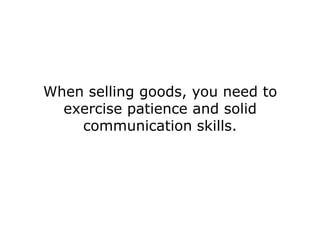 When selling goods, you need to
  exercise patience and solid
    communication skills.
 