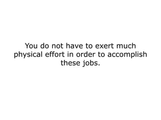 You do not have to exert much
physical effort in order to accomplish
              these jobs.
 