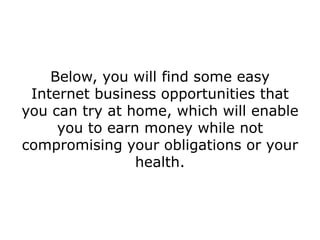 Below, you will find some easy
 Internet business opportunities that
you can try at home, which will enable
     you to earn money while not
compromising your obligations or your
                health.
 