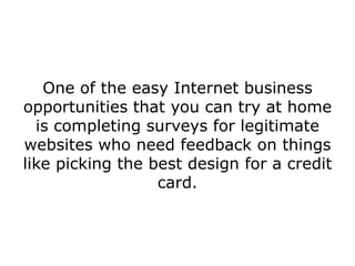 One of the easy Internet business
opportunities that you can try at home
  is completing surveys for legitimate
websites who need feedback on things
like picking the best design for a credit
                  card.
 