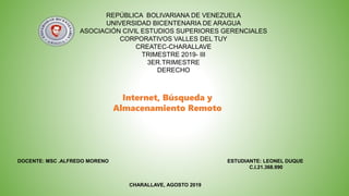 REPÚBLICA BOLIVARIANA DE VENEZUELA
UNIVERSIDAD BICENTENARIA DE ARAGUA
ASOCIACIÓN CIVIL ESTUDIOS SUPERIORES GERENCIALES
CORPORATIVOS VALLES DEL TUY
CREATEC-CHARALLAVE
TRIMESTRE 2019- III
3ER.TRIMESTRE
DERECHO
ESTUDIANTE: LEONEL DUQUE
C.I.21.368.990
DOCENTE: MSC .ALFREDO MORENO
CHARALLAVE, AGOSTO 2019
Internet, Búsqueda y
Almacenamiento Remoto
 