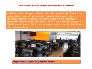What other services offered by internet cafe centers?
Based on scale of operation, different centers offer different kinds of services. A
well-established internet cafe in Auckland has been offering residential and
commercial internet services, phone systems, laptop and computer repair,
smartphone repair to name a few. All these services are offered to customers at
affordable rates. In case of laptop and smartphone repair solutions, the cafes even
offer doorstep delivery.
https://www.ashnet.co.nz/internet-access/
 