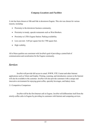 Company Locations and Facilities


A site has been chosen at 10th and Oak in downtown Eugene. This site was chosen for various
reasons, including:

   •       Proximity to the downtown business community.

   •       Proximity to trendy, upscale restaurants such as West Brothers.

   •       Proximity to LTD's Eugene Station. Parking availability.

   •       Low cost rent - $.85 per square foot for 1700 square feet.

   •       High visibility.



All of these qualities are consistent with JavaNet's goal of providing a central hub of
communication and socialization for the Eugene community.



Services


           JavaNet will provide full access to email, WWW, FTP, Usenet and other Internet
applications such as Telnet and Gopher. Printing, scanning, and introductory courses to the Internet
will also be available to the customer. JavaNet will also provide customers with a unique and
innovative environment for enjoying great coffee, specialty beverages, and bakery items.

3.1 Competitive Comparison



           JavaNet will be the first Internet cafe in Eugene. JavaNet will differentiate itself from the
strictly-coffee cafes in Eugene by providing its customers with Internet and computing services.




                                                                                                   11       
   
 