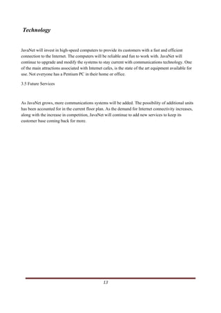 Technology


JavaNet will invest in high-speed computers to provide its customers with a fast and efficient
connection to the Internet. The computers will be reliable and fun to work with. JavaNet will
continue to upgrade and modify the systems to stay current with communications technology. One
of the main attractions associated with Internet cafes, is the state of the art equipment available for
use. Not everyone has a Pentium PC in their home or office.

3.5 Future Services



As JavaNet grows, more communications systems will be added. The possibility of additional units
has been accounted for in the current floor plan. As the demand for Internet connectivity increases,
along with the increase in competition, JavaNet will continue to add new services to keep its
customer base coming back for more.




                                                                                                   13      
   
 