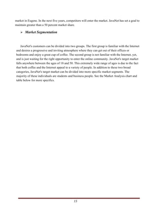 market in Eugene. In the next five years, competitors will enter the market. JavaNet has set a goal to
maintain greater than a 50 percent market share.

            Market Segmentation


    JavaNet's customers can be divided into two groups. The first group is familiar with the Internet
and desires a progressive and inviting atmosphere where they can get out of their offices or
bedrooms and enjoy a great cup of coffee. The second group is not familiar with the Internet, yet,
and is just waiting for the right opportunity to enter the online community. JavaNet's target market
falls anywhere between the ages of 18 and 50. This extremely wide range of ages is due to the fact
that both coffee and the Internet appeal to a variety of people. In addition to these two broad
categories, JavaNet's target market can be divided into more specific market segments. The
majority of these individuals are students and business people. See the Market Analysis chart and
table below for more specifics.




                                                                                                   15     
   
 