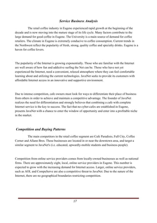 Service Business Analysis
            The retail coffee industry in Eugene experienced rapid growth at the beginning of the
decade and is now moving into the mature stage of its life cycle. Many factors contribute to the
large demand for good coffee in Eugene. The University is a main source of demand for coffee
retailers. The climate in Eugene is extremely conducive to coffee consumption. Current trends in
the Northwest reflect the popularity of fresh, strong, quality coffee and specialty drinks. Eugene is a
haven for coffee lovers.



The popularity of the Internet is growing exponentially. Those who are familiar with the Internet
are well aware of how fun and addictive surfing the Net can be. Those who have not yet
experienced the Internet, need a convenient, relaxed atmosphere where they can feel comfortable
learning about and utilizing the current technologies. JavaNet seeks to provide its customers with
affordable Internet access in an innovative and supportive environment.



Due to intense competition, cafe owners must look for ways to differentiate their place of business
from others in order to achieve and maintain a competitive advantage. The founder of JavaNet
realizes the need for differentiation and strongly believes that combining a cafe with complete
Internet service is the key to success. The fact that no cyber-cafes are established in Eugene,
presents JavaNet with a chance to enter the window of opportunity and enter into a profitable niche
in the market.



Competition and Buying Patterns
           The main competitors in the retail coffee segment are Cafe Paradisio, Full City, Coffee
Corner and Allann Bros. These businesses are located in or near the downtown area, and target a
similar segment to JavaNet's (i.e. educated, upwardly-mobile students and business people).



Competition from online service providers comes from locally-owned businesses as well as national
firms. There are approximately eight, local, online service providers in Eugene. This number is
expected to grow with the increasing demand for Internet access. Larger, online service providers,
such as AOL and CompuServe are also a competitive threat to JavaNet. Due to the nature of the
Internet, there are no geographical boundaries restricting competition.




                                                                                                   17      
   
 