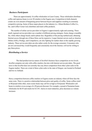 Business Participants
        There are approximately 16 coffee wholesalers in Lane County. These wholesalers distribute
coffee and espresso beans to over 20 retailers in the Eugene area. Competition in both channels
creates an even amount of bargaining power between buyers and suppliers resulting in extremely
competitive pricing. Some of these major players in the industry (i.e. Allann Brothers Coffee Co.,
Inc. and Coffee Corner Ltd.) distribute and retail coffee products.

    The number of online service providers in Eugene is approximately eight and counting. These
small, regional service providers use a number of different pricing strategies. Some charge a monthly
fee, while others charge hourly and/or phone fees. Regardless of the pricing method used, obtaining
Internet access through one of these firms can be expensive. Larger Internet servers such as America
Online (AOL), Prodigy, and CompuServe, are also fighting for market share in this rapidly growing
industry. These service providers are also rather costly for the average consumer. Consumers who
are not convinced they would frequently and consistently travel the Internet, will not be willing to
pay these prices.

Distributing a Service


          The dual product/service nature of JavaNet's business faces competition on two levels.
JavaNet competes not only with coffee retailers, but also with Internet service providers. The good
news is that JavaNet does not currently face any direct competition from other cyber-cafes in the
Eugene market. There are a total of three cyber-cafes in the state of Oregon: one located in Portland
and two in Ashland.



Heavy competition between coffee retailers in Eugene creates an industry where all firms face the
same costs. There is a positive relationship between price and quality of coffee. Some coffees retail
at $8/pound while other, more exotic beans may sell for as high as $16/pound. Wholesalers sell
beans to retailers at an average of a 50 percent discount. For example, a pound of Sumatran beans
wholesales for $6.95 and retails for $13.95. And as in most industries, price decreases as volume
increases




                                                                                                    18     
    
 