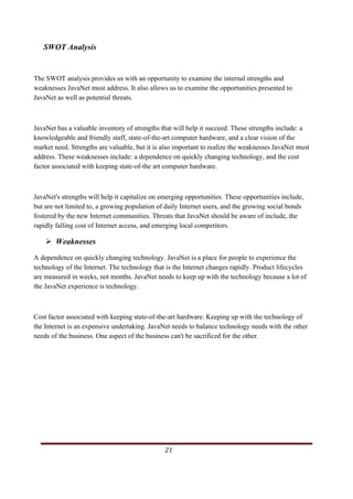 SWOT Analysis


The SWOT analysis provides us with an opportunity to examine the internal strengths and
weaknesses JavaNet must address. It also allows us to examine the opportunities presented to
JavaNet as well as potential threats.



JavaNet has a valuable inventory of strengths that will help it succeed. These strengths include: a
knowledgeable and friendly staff, state-of-the-art computer hardware, and a clear vision of the
market need. Strengths are valuable, but it is also important to realize the weaknesses JavaNet must
address. These weaknesses include: a dependence on quickly changing technology, and the cost
factor associated with keeping state-of-the art computer hardware.



JavaNet's strengths will help it capitalize on emerging opportunities. These opportunities include,
but are not limited to, a growing population of daily Internet users, and the growing social bonds
fostered by the new Internet communities. Threats that JavaNet should be aware of include, the
rapidly falling cost of Internet access, and emerging local competitors.

            Weaknesses
A dependence on quickly changing technology. JavaNet is a place for people to experience the
technology of the Internet. The technology that is the Internet changes rapidly. Product lifecycles
are measured in weeks, not months. JavaNet needs to keep up with the technology because a lot of
the JavaNet experience is technology.



Cost factor associated with keeping state-of-the-art hardware. Keeping up with the technology of
the Internet is an expensive undertaking. JavaNet needs to balance technology needs with the other
needs of the business. One aspect of the business can't be sacrificed for the other.




                                                                                                   21     
   
 