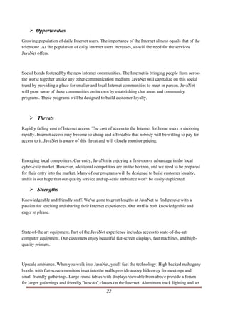 Opportunities
Growing population of daily Internet users. The importance of the Internet almost equals that of the
telephone. As the population of daily Internet users increases, so will the need for the services
JavaNet offers.



Social bonds fostered by the new Internet communities. The Internet is bringing people from across
the world together unlike any other communication medium. JavaNet will capitalize on this social
trend by providing a place for smaller and local Internet communities to meet in person. JavaNet
will grow some of these communities on its own by establishing chat areas and community
programs. These programs will be designed to build customer loyalty.



              Threats
Rapidly falling cost of Internet access. The cost of access to the Internet for home users is dropping
rapidly. Internet access may become so cheap and affordable that nobody will be willing to pay for
access to it. JavaNet is aware of this threat and will closely monitor pricing.



Emerging local competitors. Currently, JavaNet is enjoying a first-mover advantage in the local
cyber-cafe market. However, additional competitors are on the horizon, and we need to be prepared
for their entry into the market. Many of our programs will be designed to build customer loyalty,
and it is our hope that our quality service and up-scale ambiance won't be easily duplicated.

              Strengths
Knowledgeable and friendly staff. We've gone to great lengths at JavaNet to find people with a
passion for teaching and sharing their Internet experiences. Our staff is both knowledgeable and
eager to please.



State-of-the art equipment. Part of the JavaNet experience includes access to state-of-the-art
computer equipment. Our customers enjoy beautiful flat-screen displays, fast machines, and high-
quality printers.



Upscale ambiance. When you walk into JavaNet, you'll feel the technology. High backed mahogany
booths with flat-screen monitors inset into the walls provide a cozy hideaway for meetings and
small friendly gatherings. Large round tables with displays viewable from above provide a forum
for larger gatherings and friendly "how-to" classes on the Internet. Aluminum track lighting and art
                                                                                                   22     
   
 