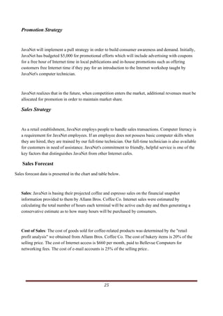 Promotion Strategy


   JavaNet will implement a pull strategy in order to build consumer awareness and demand. Initially,
   JavaNet has budgeted $5,000 for promotional efforts which will include advertising with coupons
   for a free hour of Internet time in local publications and in-house promotions such as offering
   customers free Internet time if they pay for an introduction to the Internet workshop taught by
   JavaNet's computer technician.



   JavaNet realizes that in the future, when competition enters the market, additional revenues must be
   allocated for promotion in order to maintain market share.

   Sales Strategy


   As a retail establishment, JavaNet employs people to handle sales transactions. Computer literacy is
   a requirement for JavaNet employees. If an employee does not possess basic computer skills when
   they are hired, they are trained by our full-time technician. Our full-time technician is also available
   for customers in need of assistance. JavaNet's commitment to friendly, helpful service is one of the
   key factors that distinguishes JavaNet from other Internet cafes.

    Sales Forecast
Sales forecast data is presented in the chart and table below.



   Sales: JavaNet is basing their projected coffee and espresso sales on the financial snapshot
   information provided to them by Allann Bros. Coffee Co. Internet sales were estimated by
   calculating the total number of hours each terminal will be active each day and then generating a
   conservative estimate as to how many hours will be purchased by consumers.



   Cost of Sales: The cost of goods sold for coffee-related products was determined by the "retail
   profit analysis" we obtained from Allann Bros. Coffee Co. The cost of bakery items is 20% of the
   selling price. The cost of Internet access is $660 per month, paid to Bellevue Computers for
   networking fees. The cost of e-mail accounts is 25% of the selling price..




                                                                                                       25      
       
 
