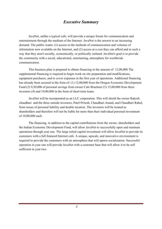 Executive Summary
 

        JavaNet, unlike a typical cafe, will provide a unique forum for communication and
entertainment through the medium of the Internet. JavaNet is the answer to an increasing
demand. The public wants: (1) access to the methods of communication and volumes of
information now available on the Internet, and (2) access at a cost they can afford and in such a
way that they aren't socially, economically, or politically isolated. JavaNet's goal is to provide
the community with a social, educational, entertaining, atmosphere for worldwide
communication.

        This business plan is prepared to obtain financing in the amount of 12,00,000 The
supplemental financing is required to begin work on site preparation and modifications,
equipment purchases, and to cover expenses in the first year of operations. Additional financing
has already been secured in the form of: (1) 12,00,000 from the Oregon Economic Development
Fund (2) 9,50,000 of personal savings from owner Cale Bruckner (3) 15,00,000 from three
investors (4) and 10,00,000 in the form of short-term loans.

       JavaNet will be incorporated as an LLC corporation. This will shield the owner Rakesh
chaudhari and the three outside investors, Patel Pritesh, Chaudhari Anand, and Chaudhari Rahul,
from issues of personal liability and double taxation. The investors will be treated as
shareholders and therefore will not be liable for more than their individual personal investment
of 10,00,000 each.

        The financing, in addition to the capital contributions from the owner, shareholders and
the Indian Economic Development Fund, will allow JavaNet to successfully open and maintain
operations through year one. The large initial capital investment will allow JavaNet to provide its
customers with a full featured Internet cafe. A unique, upscale, and innovative environment is
required to provide the customers with an atmosphere that will spawn socialization. Successful
operation in year one will provide JavaNet with a customer base that will allow it to be self
sufficient in year two.




 

 

 

 


                                                                                                 3     
 
 