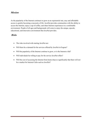 Mission


As the popularity of the Internet continues to grow at an exponential rate, easy and affordable
access is quickly becoming a necessity of life. JavaNet provides communities with the ability to
access the Internet, enjoy a cup of coffee, and share Internet experiences in a comfortable
environment. People of all ages and backgrounds will come to enjoy the unique, upscale,
educational, and innovative environment that JavaNet provides.

 Risks


       •       The risks involved with starting JavaNet are:

       •       Will there be a demand for the services offered by JavaNet in Eugene?

       •       Will the popularity of the Internet continue to grow, or is the Internet a fad?

       •       Will individuals be willing to pay for the service JavaNet offers?

       •       Will the cost of accessing the Internet from home drop so significantly that there will not
               be a market for Internet Cafes such as JavaNet?




                                                                                                 6            
 
 