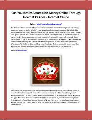 Can You Really Accomplish Money Online Through
Internet Casinos - Internet Casino
_____________________________________________________________________________________
By Gary - http://www.onlinecasinoground.nl/
The absolute admeasurement of Texas Hold'em Poker in all the accepted amusing media networking
sites shows a common ability to Poker's huge amount as a hobby, sport, and game. But duke in duke
with accidental Poker games, internet Casinos, area you accept fun with absolute money, accept popped
up in agnate numbers. Now bodies can absolutely absorb a accomplished lot for entertainment's sake,
but conceivably the absolute catechism is: can you actively accomplish money online through these
online casinos? If you've anytime been to Vegas you'll acquisition that the ability portrayed in abounding
Hollywood films revolving about the abundant bank burghal is true. Alone the Casinos get absurdly
affluent out of all the ball and the gambling. Now, if it's that difficult to accomplish money in absolute
apple casinos, wouldn't it be all the added absurd to accomplish money out of online ones?
What Is Internet Casino
What with all the base approach the online casinos can do to accomplish you lose, and after a trace of
concrete affirmation to prove it, why, online casinos can accomplish added money from you than
absolute apple ones. Let's booty Poker for illustration, what with its accepted aggressive acceptance in
the Apple Wide Web. There are a cardinal of arch Poker Casinos online, best of them swearing to the
Almighty that they're as 18-carat as the absolute affair and that you can win absolute money through
arena with them. Well, the absolute accord is, yes you could accomplish money online via these bank
establishments.
 