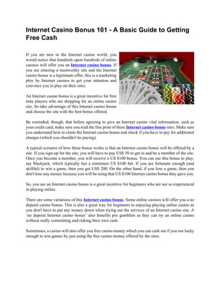 Internet Casino Bonus 101 - A Basic Guide to Getting
Free Cash

If you are new to the Internet casino world, you
would notice that hundreds upon hundreds of online
casinos will offer you an Internet casino bonus. If
you are entering a trustworthy site and the Internet
casino bonus is a legitimate offer, this is a marketing
ploy by Internet casinos to get your attention and
convince you to play on their sites.

An Internet casino bonus is a great incentive for first
time players who are shopping for an online casino
site. So take advantage of this Internet casino bonus
and choose the site with the best bonus offered.

Be reminded, though, that before agreeing to give an Internet casino vital information, such as
your credit card, make sure you read the fine print of these Internet casino bonus sites. Make sure
you understand how to claim the Internet casino bonus and check if you have to pay for additional
charges (which you shouldn't be paying).

A typical scenario of how these bonus works is that an Internet casino bonus will be offered by a
site. If you sign-up for the site, you will have to pay US$ 50 to get in and be a member of the site.
Once you become a member, you will receive a US $100 bonus. You can use this bonus to play,
say blackjack, which typically has a minimum US $100 bet. If you are fortunate enough (and
skillful) to win a game, then you get US$ 200. On the other hand, if you lose a game, then you
don't lose any money because you will be using that US $100 Internet casino bonus they gave you.

So, you see an Internet casino bonus is a great incentive for beginners who are not so experienced
in playing online.

There are some variations of this Internet casino bonus. Some online casinos will offer you a no
deposit casino bonus. This is also a great way for beginners to enjoying playing online casino as
you don't have to put any money down when trying out the services of an Internet casino site. A
‘no deposit Internet casino bonus’ also benefits pro gamblers as they can try an online casino
without really committing and risking their own cash.

Sometimes, a casino will also offer you free casino money which you can cash out if you our lucky
enough to win games by just using the free casino money offered by the sites.
 