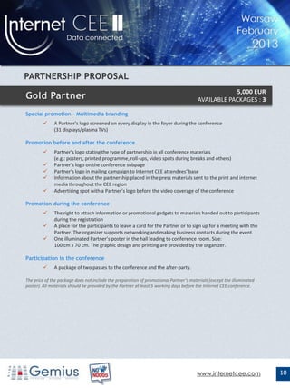 5,000 EUR
                                                                                       AVAILABLE PACKAGES : 3

Special promotion – Multimedia branding
             A Partner’s logo screened on every display in the foyer during the conference
              (31 displays/plasma TVs)

Promotion before and after the conference
             Partner’s logo stating the type of partnership in all conference materials
              (e.g.: posters, printed programme, roll-ups, video spots during breaks and others)
             Partner’s logo on the conference subpage
             Partner’s logo in mailing campaign to Internet CEE attendees’ base
             Information about the partnership placed in the press materials sent to the print and internet
              media throughout the CEE region
             Advertising spot with a Partner’s logo before the video coverage of the conference

Promotion during the conference
             The right to attach information or promotional gadgets to materials handed out to participants
              during the registration
             A place for the participants to leave a card for the Partner or to sign up for a meeting with the
              Partner. The organizer supports networking and making business contacts during the event.
             One illuminated Partner’s poster in the hall leading to conference room. Size:
              100 cm x 70 cm. The graphic design and printing are provided by the organizer.

Participation in the conference
             A package of two passes to the conference and the after-party.

The price of the package does not include the preparation of promotional Partner’s materials (except the illuminated
poster). All materials should be provided by the Partner at least 5 working days before the Internet CEE conference.




                                                                                      www.internetcee.com              10
 