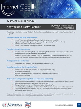 10,000 EUR (without options)
                                                                                 AVAILABLE PACKAGES : 1

The package includes the price of the basic alcoholic beverages (vodka, wine, beer), price of special alcohols to
be agreed.

Promotion before and after the conference
            Partner’s logo stating the type of partnership in all conference materials
             (e.g.: posters, printed programme, roll- ups, video spots during breaks and others)
            Partner’s logo on the conference’s subpage
            Partner’s logo in mailing campaign to Internet CEE attendees’ base

Promotion during the conference
            Invitation to the Networking Party with Networking Party Partner’s name displayed on the main
             screen before the end of the first day of conference
            A place for the participants to leave a card for the Partner or to sign up for a meeting with the
             Partner. The organizer supports networking and making business contacts during the event.

Participation in the conference
            A package of four passes to the conference and the after-party.

Special promotion at the Networking Party
            Partner’s logo or video spot screened on every display at the party
             (31 displays/plasma TVs)
            Length of the Partner’s spot: 1 minute (spot looped with the conference's
             self-promotion materials)

Options for special promotion (details and price upon agreement)
            A possibility to entertain the guests at the after-party with special effects such as confetti, smoke
             or a trapeze acrobatic show above the club dance floor
            The right to invite two Partner’s hostesses to the Networking Party
            A possibility of a special bartender show where the Partner’s company name will be mentioned
            A possibility to display the Partner's logo on 4 multimedia projectors placed around the dance
             floor, on the ceiling and walls

The price of the package does not include the preparation of promotional Partner’s materials. All materials should be
provided by the Partner at least 5 working days before the Internet CEE conference.




                                                                                  www.internetcee.com                   11
 