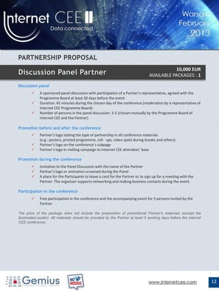 10,000 EUR
                                                                                  AVAILABLE PACKAGES : 1

Discussion panel
            A sponsored panel discussion with participation of a Partner's representative, agreed with the
             Programme Board at least 30 days before the event
            Duration: 45 minutes during the chosen day of the conference (moderation by a representative of
             Internet CEE Programme Board)
            Number of persons in the panel discussion: 3-5 (chosen mutually by the Programme Board of
             Internet CEE and the Partner)

Promotion before and after the conference
            Partner’s logo stating the type of partnership in all conference materials
             (e.g.: posters, printed programme, roll- ups, video spots during breaks and others)
            Partner’s logo on the conference’s subpage
            Partner’s logo in mailing campaign to Internet CEE attendees’ base

Promotion during the conference
            Invitation to the Panel Discussion with the name of the Partner
            Partner’s logo or animation screened during the Panel
            A place for the Participants to leave a card for the Partner or to sign up for a meeting with the
             Partner. The organizer supports networking and making business contacts during the event.

Participation in the conference
            Free participation in the conference and the accompanying event for 3 persons invited by the
             Partner

The price of the package does not include the preparation of promotional Partner’s materials (except the
illuminated poster). All materials should be provided by the Partner at least 5 working days before the Internet
CEE conference.




                                                                                 www.internetcee.com               12
 