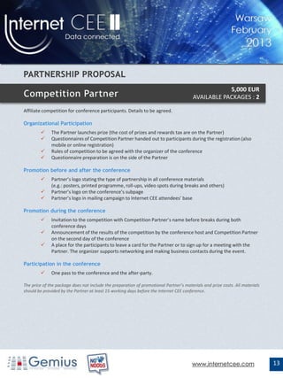 5,000 EUR
                                                                                        AVAILABLE PACKAGES : 2
Affiliate competition for conference participants. Details to be agreed.

Organizational Participation
             The Partner launches prize (the cost of prizes and rewards tax are on the Partner)
             Questionnaires of Competition Partner handed out to participants during the registration (also
              mobile or online registration)
             Rules of competition to be agreed with the organizer of the conference
             Questionnaire preparation is on the side of the Partner

Promotion before and after the conference
             Partner’s logo stating the type of partnership in all conference materials
              (e.g.: posters, printed programme, roll-ups, video spots during breaks and others)
             Partner’s logo on the conference’s subpage
             Partner’s logo in mailing campaign to Internet CEE attendees’ base

Promotion during the conference
             Invitation to the competition with Competition Partner’s name before breaks during both
              conference days
             Announcement of the results of the competition by the conference host and Competition Partner
              on the second day of the conference
             A place for the participants to leave a card for the Partner or to sign up for a meeting with the
              Partner. The organizer supports networking and making business contacts during the event.

Participation in the conference
             One pass to the conference and the after-party.

The price of the package does not include the preparation of promotional Partner’s materials and prize costs. All materials
should be provided by the Partner at least 15 working days before the Internet CEE conference.




                                                                                       www.internetcee.com                    13
 