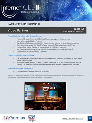 10,000 EUR
                                                                                     AVAILABLE PACKAGES : 1

Promotion before and after the conference
             Partner’s 30-second commercial before all video coverages of the conference
              (spot to be provided by the Partner)
             Distribution of all video materials from the conference with the 30-second commercial and
              sharing on social networking sites (YouTube, Facebook, Twitter) and Internet CEE site
             Partner’s logo stating the type of partnership in all conference materials
              (e.g.: posters, printed programme, roll-ups, video spots during breaks and others)
             Partner’s logo on the conference’s subpage

Promotion during the conference
             The right to attach information or promotional gadgets to materials handed out to participants
              during the registration
             A place for the participants to leave a card for the Partner or to sign up for a meeting with the
              Partner. The organizer supports networking and making business contacts during the event.

Participation in the conference
             One pass to the conference and the after-party.

The price of the package does not include the preparation of promotional materials. All materials should be provided by
the Partner at least 15 working days before the Internet CEE conference.




                                                                                    www.internetcee.com                   14
 