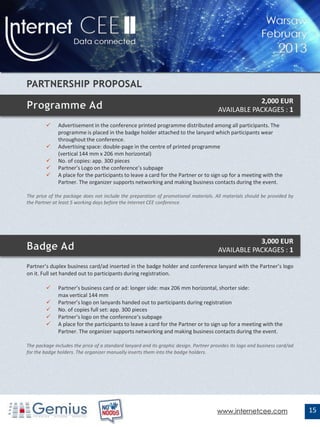 2,000 EUR
                                                                                        AVAILABLE PACKAGES : 1

             Advertisement in the conference printed programme distributed among all participants. The
              programme is placed in the badge holder attached to the lanyard which participants wear
              throughout the conference.
             Advertising space: double-page in the centre of printed programme
              (vertical 144 mm x 206 mm horizontal)
             No. of copies: app. 300 pieces
             Partner’s Logo on the conference’s subpage
             A place for the participants to leave a card for the Partner or to sign up for a meeting with the
              Partner. The organizer supports networking and making business contacts during the event.

The price of the package does not include the preparation of promotional materials. All materials should be provided by
the Partner at least 5 working days before the Internet CEE conference.




                                                                                                    3,000 EUR
                                                                                        AVAILABLE PACKAGES : 1

Partner’s duplex business card/ad inserted in the badge holder and conference lanyard with the Partner’s logo
on it. Full set handed out to participants during registration.

             Partner’s business card or ad: longer side: max 206 mm horizontal, shorter side:
              max vertical 144 mm
             Partner’s logo on lanyards handed out to participants during registration
             No. of copies full set: app. 300 pieces
             Partner’s logo on the conference’s subpage
             A place for the participants to leave a card for the Partner or to sign up for a meeting with the
              Partner. The organizer supports networking and making business contacts during the event.

The package includes the price of a standard lanyard and its graphic design. Partner provides its logo and business card/ad
for the badge holders. The organizer manually inserts them into the badge holders.




                                                                                       www.internetcee.com                    15
 
