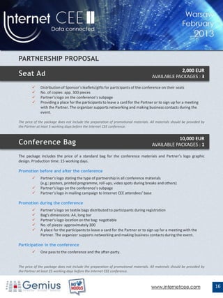2,000 EUR
                                                                                     AVAILABLE PACKAGES : 3

             Distribution of Sponsor’s leaflets/gifts for participants of the conference on their seats
             No. of copies: app. 300 pieces
             Partner’s logo on the conference’s subpage
             Providing a place for the participants to leave a card for the Partner or to sign up for a meeting
              with the Partner. The organizer supports networking and making business contacts during the
              event.

The price of the package does not include the preparation of promotional materials. All materials should be provided by
the Partner at least 5 working days before the Internet CEE conference.


                                                                                                10,000 EUR
                                                                                     AVAILABLE PACKAGES : 1

The package includes the price of a standard bag for the conference materials and Partner’s logo graphic
design. Production time: 15 working days.

Promotion before and after the conference
             Partner’s logo stating the type of partnership in all conference materials
              (e.g.: posters, printed programme, roll-ups, video spots during breaks and others)
             Partner’s logo on the conference’s subpage
             Partner’s logo in mailing campaign to Internet CEE attendees’ base

Promotion during the conference
             Partner’s logo on textile bags distributed to participants during registration
             Bag’s dimensions: A4, long bar
             Partner’s logo location on the bag: negotiable
             No. of pieces: approximately 300
             A place for the participants to leave a card for the Partner or to sign up for a meeting with the
              Partner. The organizer supports networking and making business contacts during the event.

Participation in the conference
             One pass to the conference and the after-party.


The price of the package does not include the preparation of promotional materials. All materials should be provided by
the Partner at least 25 working days before the Internet CEE conference.



                                                                                    www.internetcee.com                   16
 