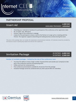 1,500 EUR
                                                                         AVAILABLE PACKAGES : unlimited

             Attaching your materials to handouts for participants of the conference at the registration table
             No. of copies: app. 300 pieces
             Partner’s logo on the conference’s subpage
             A place for the participants to leave a card for the Partner or to sign up for a meeting with the
              Partner. The organizer supports networking and making business contacts during the event.

The price of the package does not include the preparation of promotional materials. All materials should be provided by
the Partner at least 5 working days before the Internet CEE conference.




                                                                                       20 ENTRIES : 6,000 EUR
                                                                                       10 ENTRIES : 3,500 EUR

Number of available packages : limited by the size of the conference room
             You have the ability to invite a larger number of guests (from and outside your company) to take
              part in the conference and the accompanying event
             Coffee and lunch for invited persons
             Post-conference presentations available for all persons from the package
             Invitation Package cannot be combined with any other special offers for attendees




                                                                                    www.internetcee.com                   17
 