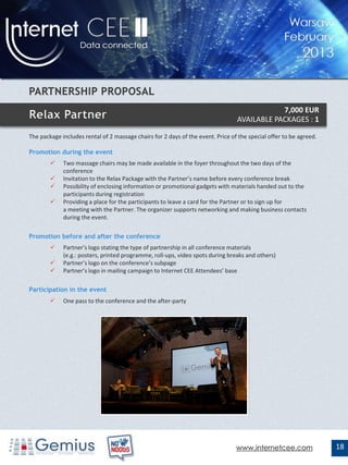 7,000 EUR
                                                                                 AVAILABLE PACKAGES : 1

The package includes rental of 2 massage chairs for 2 days of the event. Price of the special offer to be agreed.

Promotion during the event
            Two massage chairs may be made available in the foyer throughout the two days of the
             conference
            Invitation to the Relax Package with the Partner’s name before every conference break
            Possibility of enclosing information or promotional gadgets with materials handed out to the
             participants during registration
            Providing a place for the participants to leave a card for the Partner or to sign up for
             a meeting with the Partner. The organizer supports networking and making business contacts
             during the event.

Promotion before and after the conference
            Partner’s logo stating the type of partnership in all conference materials
             (e.g.: posters, printed programme, roll-ups, video spots during breaks and others)
            Partner’s logo on the conference’s subpage
            Partner’s logo in mailing campaign to Internet CEE Attendees’ base

Participation in the event
            One pass to the conference and the after-party




                                                                                 www.internetcee.com                18
 