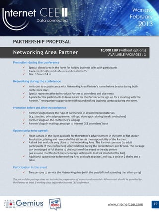 10,000 EUR (without options)
                                                                                      AVAILABLE PACKAGES : 1

Promotion during the conference
             Special closed area in the foyer for holding business talks with participants
             Equipment: tables and sofas around, 1 plasma TV
             Size: 3.5 m x 2.4 m

Networking during the conference
             Invitation to acquaintance with Networking Area Partner’s name before breaks during both
              conference days
             Special representative to introduce Partner to attendees and vice versa
             A place for the participants to leave a card for the Partner or to sign up for a meeting with the
              Partner. The organizer supports networking and making business contacts during the event.

Promotion before and after the conference
             Partner’s logo stating the type of partnership in all conference materials
              (e.g.: posters, printed programme, roll-ups, video spots during breaks and others)
             Partner’s logo on the conference’s subpage
             Partner’s logo in mailing campaign to Internet CEE attendees’ base

Options (price to be agreed):
             Floor surface in the foyer available for the Partner’s advertisement in the form of flat sticker.
              Production, placing and removal of the stickers is the responsibility of the Partner.
             A drink bar available very close to the Networking Area. The Partner sponsors (to adult
              participants of the conference) selected drinks during the presentations and breaks. The package
              can be enjoyed in full thanks to the location of the event in the city centre
              (we assume that this fact may encourage participants to drink alcohol at the bar).
             Additional space close to Networking Area available to place 1 roll-up, a sofa or 2 chairs and a
              table

Participation in the event
             Two persons to service the Networking Area (with the possibility of attending the after-party)

The price of the package does not include the preparation of promotional materials. All materials should be provided by
the Partner at least 5 working days before the Internet CEE conference.




                                                                                       www.internetcee.com                19
 