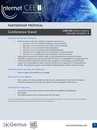 3,000 EUR (without options)
                                                                                      AVAILABLE PACKAGES : 6

Promotion during the conference
             Partners’ stands in the foyer. Number of stands to choose from:
                 1. max size 1.7 m x 1.5 m (next to conference room and toilet)
                 2. app. size 1.7 m x 1 m (in the centre of foyer, next to catering)
                 3. max size 1.7 m x 1.5 m (next to Networking Area)
                 4. max size 1.5 m x 1.2 m (next to bar of Networking Area)
                 5. max size 2 m x 2 m (right side on the second floor, in front of the bar)
                 6. max size 2 m x 2 m (left side on the second floor, in front of the bar)
             Opportunity to present the Partner’s offer, to sell his products and services at the stand
             Possibility of organizing a contest at the stand. The Partner is responsible for the preparation of a
              Conference Stand in agreement with the event organizer and according to the specification.
             A place for the participants to leave a card for the Partner or to sign up for a meeting with the
              Partner. The organizer supports networking and making business contacts during the event.

Promotion before and after the conference
             Partner’s Logo on the conference’s subpage

Option (price to be agreed):
             Floor surface in the foyer available for the Partner’s advertisement in the form of flat sticker.
              Production, placing and removal of the stickers is the responsibility of the Partner.

Participation in the event
             One person to service the Conference Stand (with the possibility of attending the
              after-party)
             One additional pass to the conference and the after-party

The price of the package does not include the preparation of promotional materials. All materials should be provided by
the Partner at least 5 working days before the Internet CEE conference.




                                                                                       www.internetcee.com                20
 