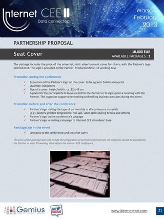 10,000 EUR
                                                                                        AVAILABLE PACKAGES : 1

The package includes the price of the universal, matt advertisement cover for chairs, with the Partner’s logo
printed on it. The logo is provided by the Partner. Production time: 12 working days

Promotion during the conference
             Exposition of the Partner’s logo on the cover: to be agreed. Sublimation print.
             Quantity: 300 pieces
             Size of a cover: height/width: ca. 32 x 48 cm
             A place for the participants to leave a card for the Partner or to sign up for a meeting with the
              Partner. The organizer supports networking and making business contacts during the event.

Promotion before and after the conference
             Partner’s logo stating the type of partnership in all conference materials
              (e.g.: posters, printed programme, roll-ups, video spots during breaks and others)
             Partner’s logo on the conference’s subpage
             Partner’s logo in mailing campaign to Internet CEE attendees’ base

Participation in the event
             One pass to the conference and the after-party

The price of the package does not include the preparation of promotional materials. All materials should be provided by
the Partner at least 25 working days before the Internet CEE conference.




                                                                                       www.internetcee.com                21
 
