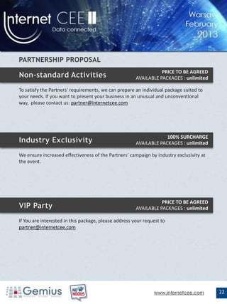 PRICE TO BE AGREED
                                                       AVAILABLE PACKAGES : unlimited

To satisfy the Partners' requirements, we can prepare an individual package suited to
your needs. If you want to present your business in an unusual and unconventional
way, please contact us: partner@internetcee.com




                                                                    100% SURCHARGE
                                                       AVAILABLE PACKAGES : unlimited

We ensure increased effectiveness of the Partners’ campaign by industry exclusivity at
the event.




                                                                  PRICE TO BE AGREED
                                                       AVAILABLE PACKAGES : unlimited

If You are interested in this package, please address your request to
partner@internetcee.com




                                                               www.internetcee.com       22
 