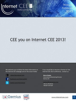 We welcome you to follow the latest information on   If you would like to become a Partner of the
the Internet CEE webpage and on the social media:    Internet CEE 2013 conference, contact us:

      www.internetcee.com                            Marta Klepka
                                                      International Marketing Director
 f     facebook.com/InternetCEE                       Gemius SA


t      twitter.com/internetcee                        partner@internetcee.com
                                                      +48 22 378 30 61
                                                      +48 607 676 620




                                                                    www.internetcee.com             23
 