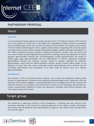 Gemius SA

is an international research agency, the leader and forerunner in the field of research of the internet
and on the internet in Europe and in the Middle East. Originating in Poland, Gemius has expanded
across the EMEA region and is now currently operating on thirty markets. The company is the pioneer
of the full hybrid methodology for online audience measurement, integrating both consumer panels
and advanced site-centric research, giving media planners highly credible results (gemiusAudience). It
also offers professional research solutions, analytical and advisory services, from site-centric and
user-centric studies to technologically-advanced tools for studying internet user behaviour on chosen
websites (gemiusTraffic), internet user socio-demographic profiles (gemiusProfile), the quality of
WWW page usage (gemiusUsability) and the effectiveness of internet advertising campaigns
(gemiusEffect). Gemius also conducts research related to subjects submitted by customers
(gemiusAdHoc). Apart from the above-mentioned research services, Gemius offers studies on the
behaviour of users who view online multimedia content (gemiusStream) and a research tool for
immediate measurement and presentation of all clicks made by internet users on a website
(gemiusHeatMap).

NoNoobs.pl SA

was founded in 2011 by internet business veterans, and is event and publishing company which
focuses on organizing fairs, conferences and publishing specialized digital works. Experience, skills and
expertise of the persons engaged in creating NoNoobs.pl SA is the biggest asset of the company. We
treat the internet as our ecosystem, the environment in which we live and develop. We wish that our
projects would become platforms of ideas and experiences exchange, which attract attention with
new, vibrant energy and concepts.


TARGET GROUP
The conference is addressed primarily to the management / marketing and sales directors from
companies operating in CEE countries or planning expansion on the region's markets. Participants
also include internet publishers and representatives of agencies and media houses serving clients
from the CEE region.




                                                                          www.internetcee.com               3
 