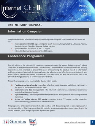 The promotional and informative campaign involving advertising and PR activities will be conducted
via:
      media patrons in the CEE region: Bulgaria, Czech Republic, Hungary, Latvia, Lithuania, Poland,
        Romania, Russia, Slovakia, Slovenia, Turkey, Ukraine
      specialist media and portals in the CEE region,
      internet industry organisations of the CEE region.




This 4th edition of the Internet CEE conference, convened under the banner ‘Data connected’, takes a
closer look at the phenomenon called ‘Data Economy’- its benefits for both consumers and industry
organizations. It is intended to answer the issues of maximizing the positive impact of information
and internet as well as mobile technology in running a business and effective communication. It also
wants to focus on the Consumers = internet users that stay connected with the brands and each other
24/7 what changes the way of communication with them.

The conference programme is going to be divided into 4 blocks:

    1.   Publishers and social media - new face of online media business: ‘right here, right now’ in
         the world of recommendations and ‘likes’
    2.   E-commerce and data management - the future of e-commerce: personalized experience,
         best deals and group shopping
    3.   Digital marketing - delivering the brand experience and multi-platform story-telling in online
         marketing
    4.   Hot or not? Other internet CEE trends – start-ups in the CEE region, mobile marketing,
         online advertising, gamification or other hot trends

The programme of the conference will also be enriched with discussion panels to accompany each of
the thematic blocks. The Programme Board is open for any topics suggestions, which according to the
invited Partners, could bring a significant input to the agenda.




                                                                         www.internetcee.com              4
 