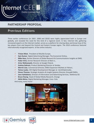 Three earlier conferences (in 2007, 2008 and 2010) were highly appreciated both in Europe and
globally, and revealed the need for this kind of a regional event. In fact, Internet CEE, gathering
renowned experts on the internet market, serves as a platform for sharing ideas and know-how of the
key players from and beyond the Central and Eastern Europe region. The 2010 conference featured
internationally recognized experts of the online industry:


         Tristan Nitot, President at Mozilla Europe,
         Sam Kumar, Digital Advertising Manager, The Economist Online,
         Mike Hess, former Director of Global Research & Communications Insights at OMD,
         Fedor Virin, former Research Director at Mail.ru ,
         Artur Waliszewski, Director at Google Poland,
         Andrey Sebrant, Product Marketing Director at Yandex,
         Marvin Liao, Commercial Director, EMEA Expansion Markets at Yahoo!,
         Tomas Lauko, CEE Digital Development Manager at ZenithOptimedia ,
         Simon Thomas, Strategic Analytics & Insight Systems Director, GroupM EMEA,
         Jana Vyhidalova, Director of Information and Advertising Services, Telefonica 02
         Bruce Hoang, Head of Global Media Research, Orange
         Attila Weisz, Digital Marketing Manager, Coca- Cola
        And many, many more!




                                                                      www.internetcee.com             5
 