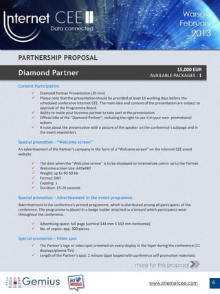 15,000 EUR
                                                                              AVAILABLE PACKAGES : 1

Content Participation
           Diamond Partner Presentation (30 min)
           Please note that the presentation should be provided at least 15 working days before the
            scheduled conference Internet CEE. The main idea and content of the presentation are subject to
            approval of the Programme Board.
           Ability to invite your business partner to take part in the presentation
           Official title of the “Diamond Partner”, including the right to use it in your own promotional
            actions
           A note about the presentation with a picture of the speaker on the conference’s subpage and in
            the event newsletters

Special promotion – “Welcome screen”
An advertisement of the Partner’s company in the form of a “Welcome screen” on the Internet CEE event
website

           The date when the “Welcome screen” is to be displayed on internetcee.com is up to the Partner
           Welcome screen size: 640x480
           Weight: up to 40-50 kb
           Format: SWF
           Capping: 1
           Duration: 15-20 seconds

Special promotion - Advertisement in the event programme
Advertisement in the conference's printed programme, which is distributed among all participants of the
conference. The programme is placed in a badge holder attached to a lanyard which participants wear
throughout the conference.

           Advertising space: full page (vertical 144 mm X 102 mm horizontal)
           No. of copies: app. 300 pieces

Special promotion – Video spot
           The Partner’s logo or video spot screened on every display in the foyer during the conference (31
            displays/plasma TVs)
           Length of the Partner’s spot: 1 minute (spot looped with conference self-promotion materials)

                                                                     more for this proposal


                                                                              www.internetcee.com               6
 