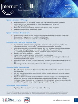 Special promotion – VIP lounge
             An exceptional place for the Partner to invite their special guests during the conference
             A semi-open viewing room enabling the guests to take part in the conference
             Waiting staff for the lounge
             A separate rest room, comfortable seats and tables for the use of the guests
             A Partner's roll-up may be placed in the lounge

Special promotion – Diode screens
             Presentation of a logo or a crude animation provided by the Partner on 2 screens in the foyer
             Dimensions of a large screen: 2.5 m x 3.5 m (width/height)
             Dimensions of a small screen: 2.4 m x 0.7 m (width/height)

Promotion before and after the conference
             Hyperlink in the Partner’s company logo in the conference online programme, leading to a
              description containing 200 characters. The description is provided by the Partner.
             Information about the presentation and speaker with their picture on the conference’s subpage
             Partner’s logo stating the type of partnership placed in all conference materials
              (e.g.: posters, printed programme, roll-ups, video spots during breaks and others)
             Partner’s logo on the conference’s subpage
             Partner’s logo in mailing campaign to Internet CEE attendees’ base
             Information about the partnership placed in the press materials sent to the print and internet
              media throughout the CEE region
             Introduction of the Partner in the online advertising campaign conducted with media partners in
              CEE
             Advertising spot with a Partner’s logo before the video coverage of the conference

Promotion during the conference
             The right to place four banners at the venue of the conference: two in the conference room and
              two in the foyer
             The right to attach information or promotional gadgets to materials handed out to participants
              during the registration
             A place for the participants to leave a card for the Partner or to sign up for a meeting with the
              Partner. The organizer supports networking and making business contacts during the event.
             Promotion through illuminated Partner’s poster in the hall leading to conference room. Size: 100
              cm x 70 cm. The graphic design and printing are provided by the organizer.

Participation in the conference
             A package of six passes to the conference and the after-party.

The price of the package does not include the preparation of promotional Partner’s materials (except the illuminated
poster). All materials should be provided by the Partner at least 5 working days before the Internet CEE conference.




                                                                                       www.internetcee.com             7
 